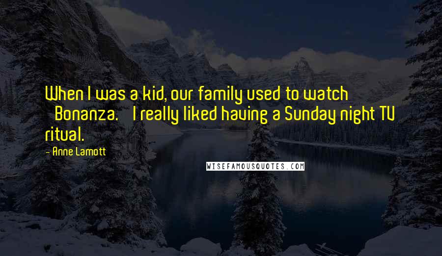 Anne Lamott Quotes: When I was a kid, our family used to watch 'Bonanza.' I really liked having a Sunday night TV ritual.