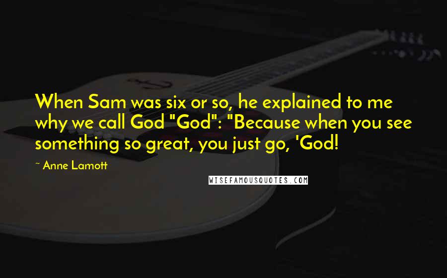 Anne Lamott Quotes: When Sam was six or so, he explained to me why we call God "God": "Because when you see something so great, you just go, 'God!