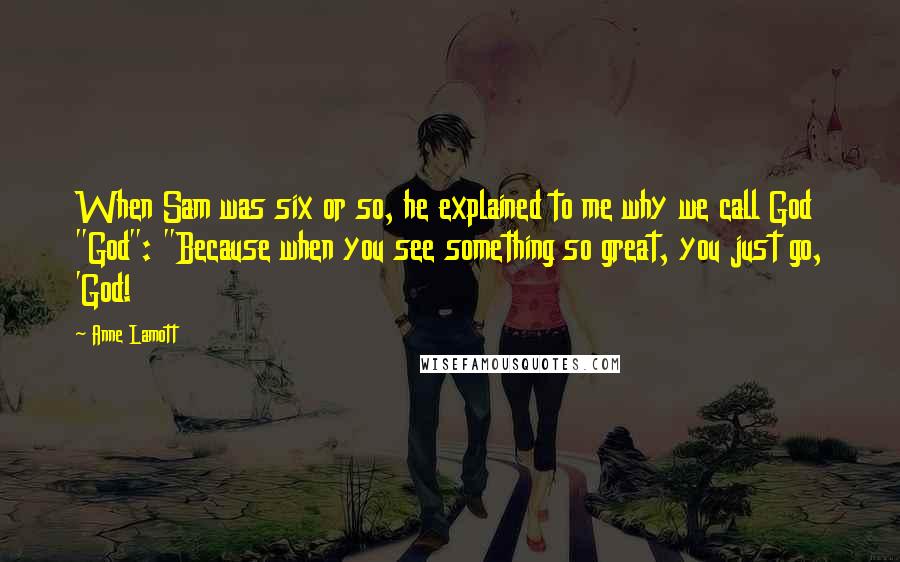 Anne Lamott Quotes: When Sam was six or so, he explained to me why we call God "God": "Because when you see something so great, you just go, 'God!