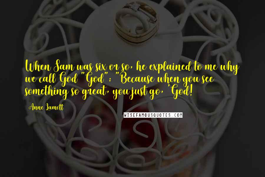 Anne Lamott Quotes: When Sam was six or so, he explained to me why we call God "God": "Because when you see something so great, you just go, 'God!