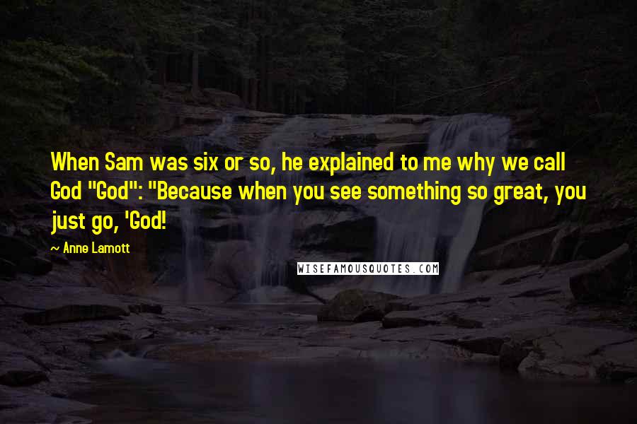 Anne Lamott Quotes: When Sam was six or so, he explained to me why we call God "God": "Because when you see something so great, you just go, 'God!