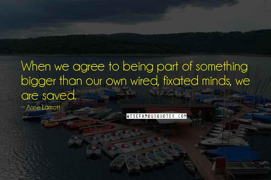 Anne Lamott Quotes: When we agree to being part of something bigger than our own wired, fixated minds, we are saved.