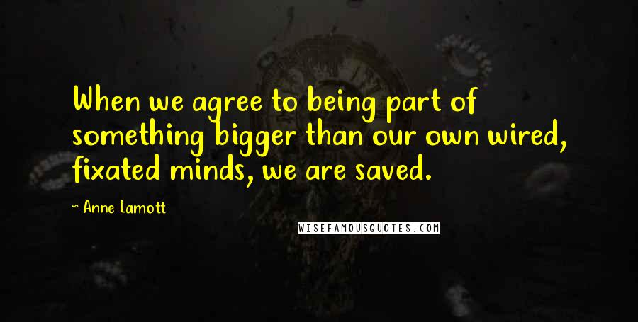 Anne Lamott Quotes: When we agree to being part of something bigger than our own wired, fixated minds, we are saved.