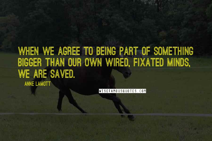 Anne Lamott Quotes: When we agree to being part of something bigger than our own wired, fixated minds, we are saved.