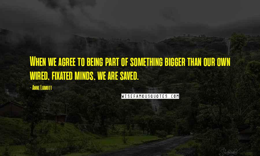 Anne Lamott Quotes: When we agree to being part of something bigger than our own wired, fixated minds, we are saved.