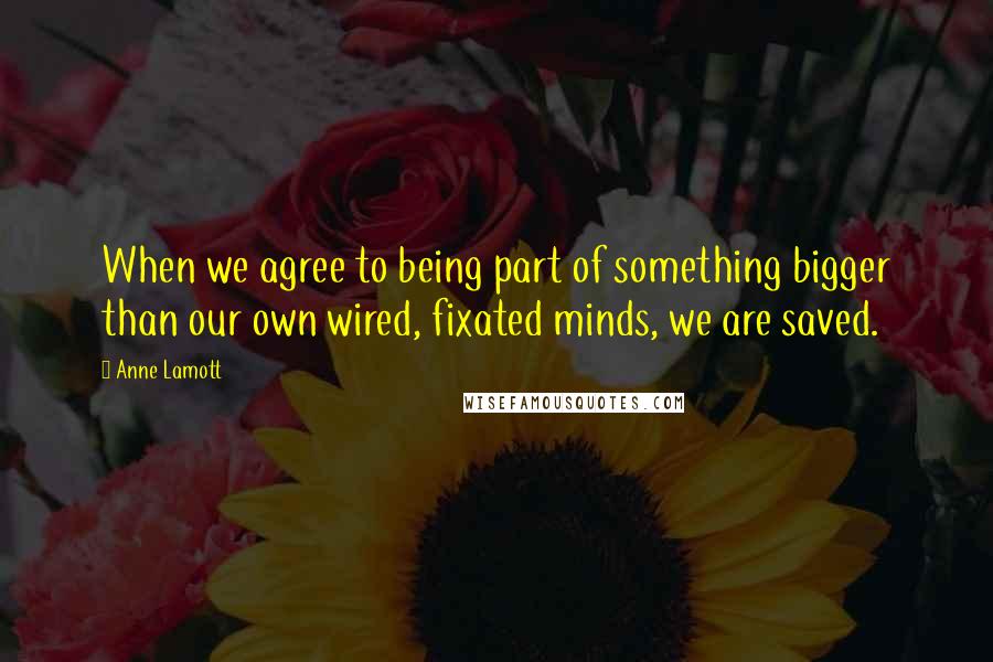 Anne Lamott Quotes: When we agree to being part of something bigger than our own wired, fixated minds, we are saved.