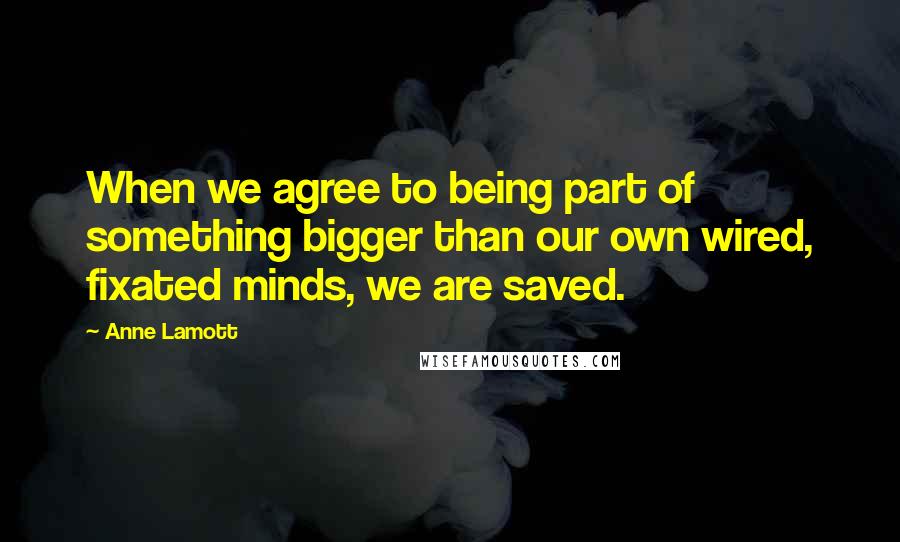 Anne Lamott Quotes: When we agree to being part of something bigger than our own wired, fixated minds, we are saved.