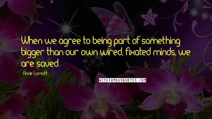 Anne Lamott Quotes: When we agree to being part of something bigger than our own wired, fixated minds, we are saved.