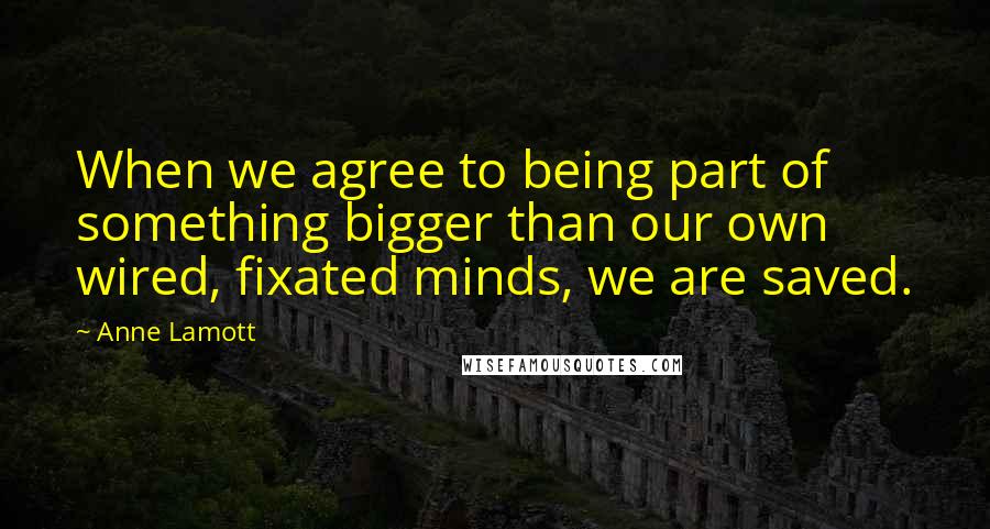 Anne Lamott Quotes: When we agree to being part of something bigger than our own wired, fixated minds, we are saved.