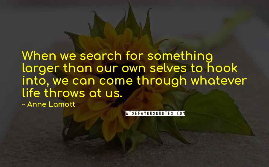 Anne Lamott Quotes: When we search for something larger than our own selves to hook into, we can come through whatever life throws at us.