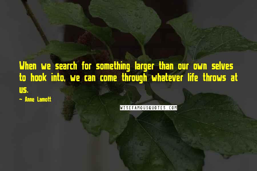 Anne Lamott Quotes: When we search for something larger than our own selves to hook into, we can come through whatever life throws at us.