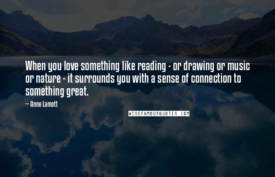 Anne Lamott Quotes: When you love something like reading - or drawing or music or nature - it surrounds you with a sense of connection to something great.