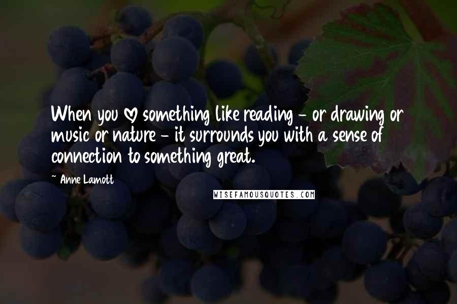 Anne Lamott Quotes: When you love something like reading - or drawing or music or nature - it surrounds you with a sense of connection to something great.