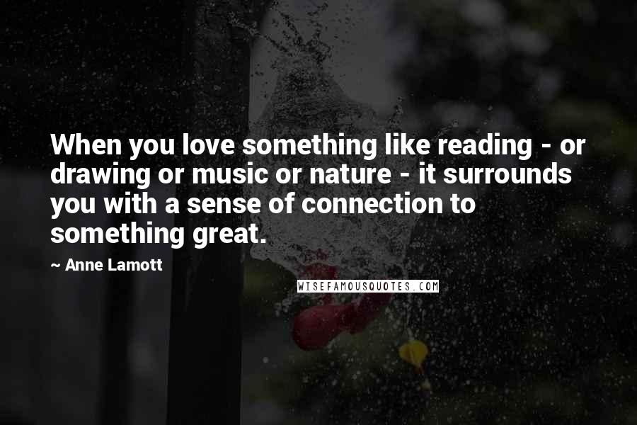 Anne Lamott Quotes: When you love something like reading - or drawing or music or nature - it surrounds you with a sense of connection to something great.