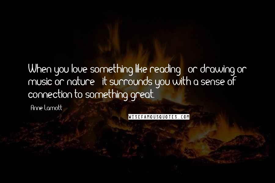 Anne Lamott Quotes: When you love something like reading - or drawing or music or nature - it surrounds you with a sense of connection to something great.