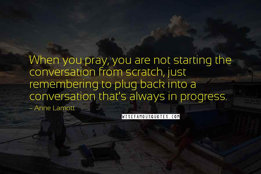 Anne Lamott Quotes: When you pray, you are not starting the conversation from scratch, just remembering to plug back into a conversation that's always in progress.