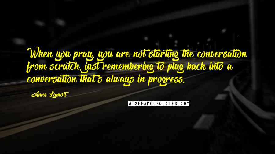 Anne Lamott Quotes: When you pray, you are not starting the conversation from scratch, just remembering to plug back into a conversation that's always in progress.