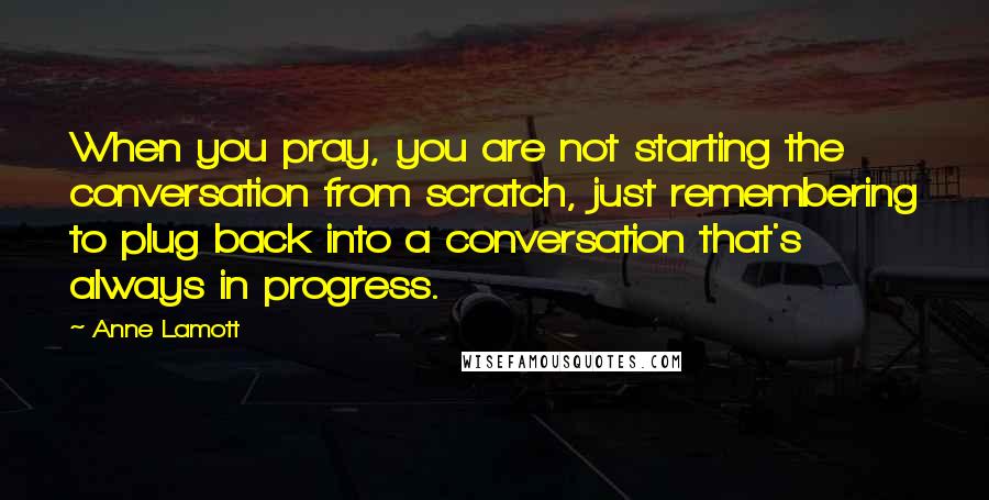 Anne Lamott Quotes: When you pray, you are not starting the conversation from scratch, just remembering to plug back into a conversation that's always in progress.