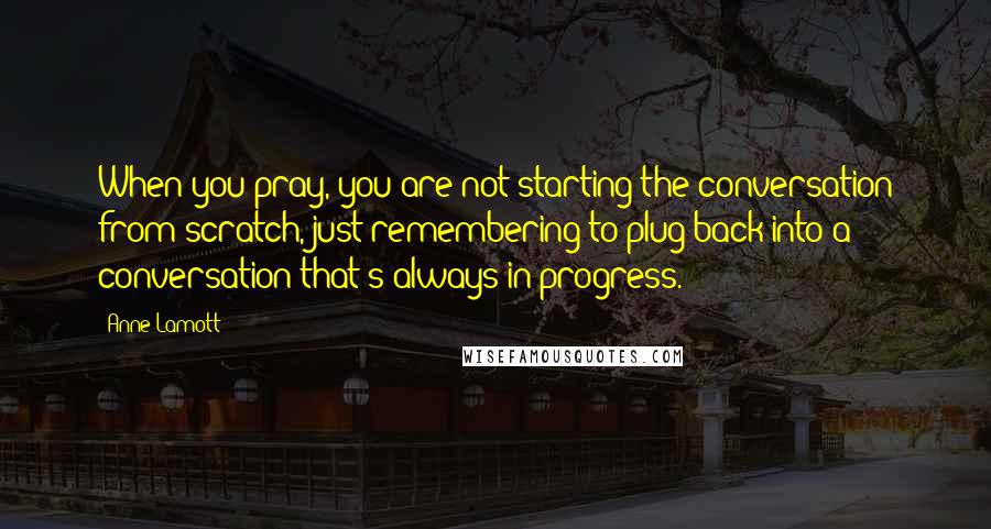 Anne Lamott Quotes: When you pray, you are not starting the conversation from scratch, just remembering to plug back into a conversation that's always in progress.