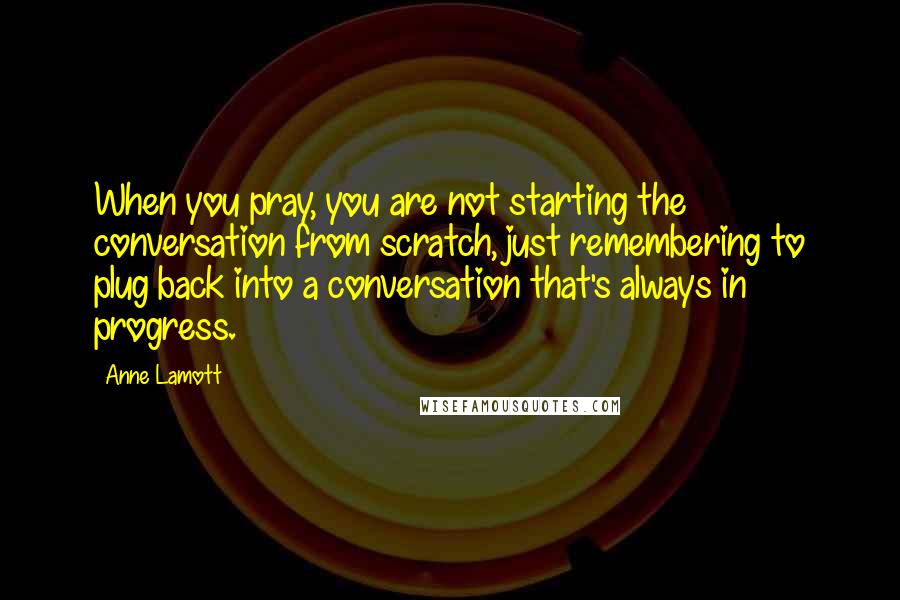 Anne Lamott Quotes: When you pray, you are not starting the conversation from scratch, just remembering to plug back into a conversation that's always in progress.