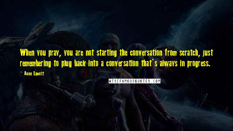 Anne Lamott Quotes: When you pray, you are not starting the conversation from scratch, just remembering to plug back into a conversation that's always in progress.