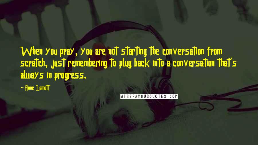 Anne Lamott Quotes: When you pray, you are not starting the conversation from scratch, just remembering to plug back into a conversation that's always in progress.