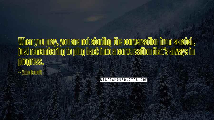 Anne Lamott Quotes: When you pray, you are not starting the conversation from scratch, just remembering to plug back into a conversation that's always in progress.