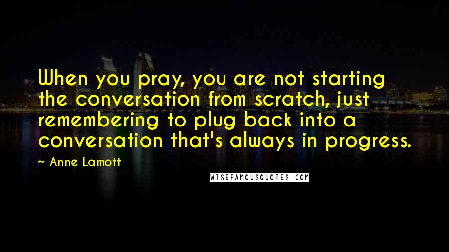 Anne Lamott Quotes: When you pray, you are not starting the conversation from scratch, just remembering to plug back into a conversation that's always in progress.
