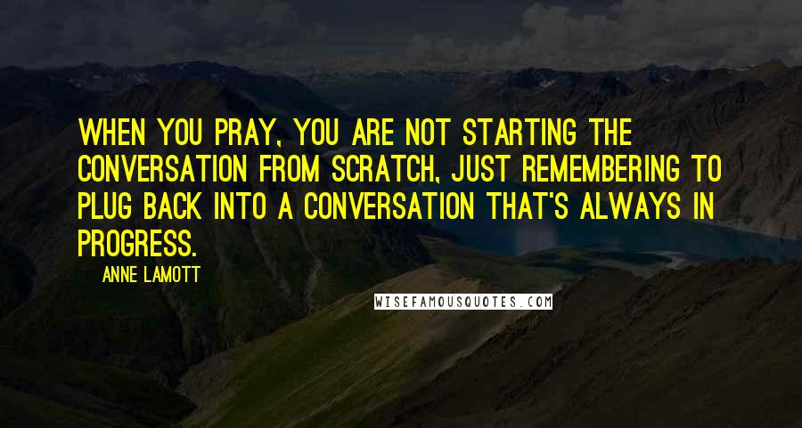 Anne Lamott Quotes: When you pray, you are not starting the conversation from scratch, just remembering to plug back into a conversation that's always in progress.