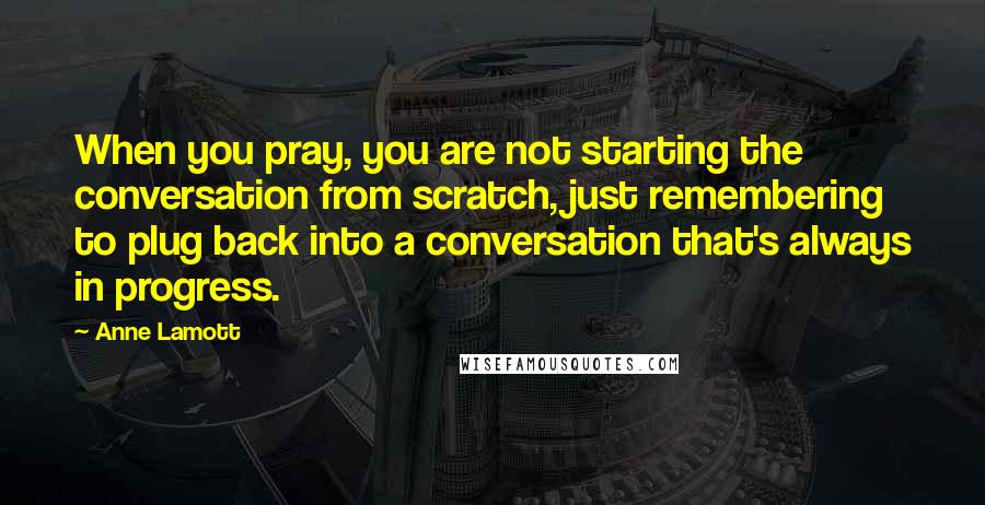 Anne Lamott Quotes: When you pray, you are not starting the conversation from scratch, just remembering to plug back into a conversation that's always in progress.