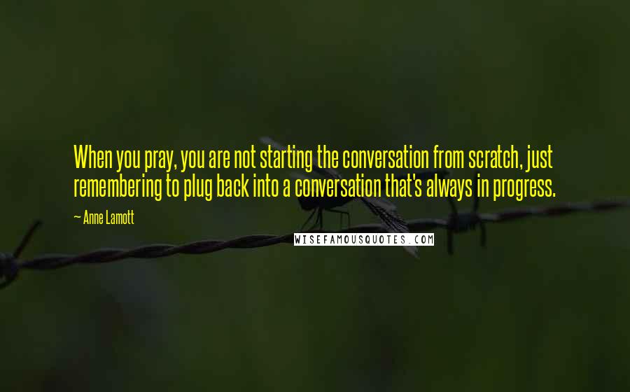 Anne Lamott Quotes: When you pray, you are not starting the conversation from scratch, just remembering to plug back into a conversation that's always in progress.