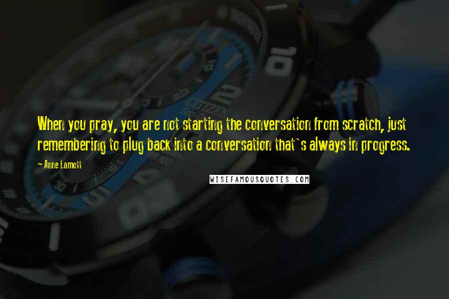 Anne Lamott Quotes: When you pray, you are not starting the conversation from scratch, just remembering to plug back into a conversation that's always in progress.