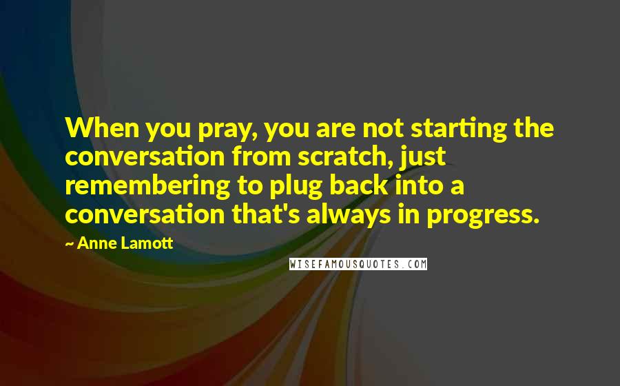 Anne Lamott Quotes: When you pray, you are not starting the conversation from scratch, just remembering to plug back into a conversation that's always in progress.