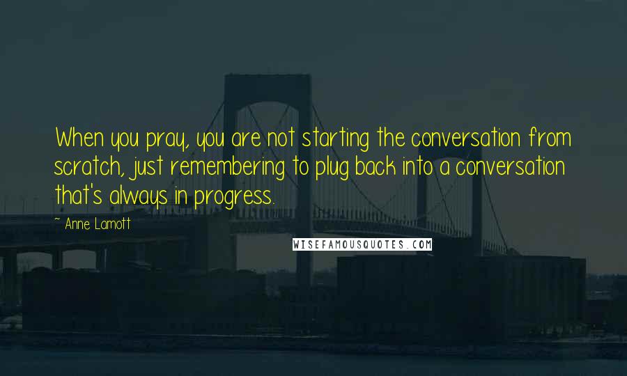 Anne Lamott Quotes: When you pray, you are not starting the conversation from scratch, just remembering to plug back into a conversation that's always in progress.