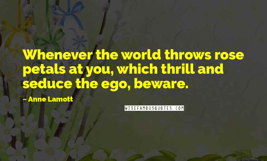 Anne Lamott Quotes: Whenever the world throws rose petals at you, which thrill and seduce the ego, beware.