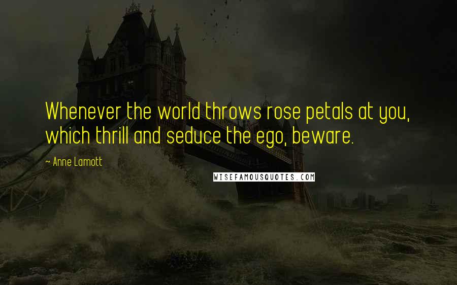 Anne Lamott Quotes: Whenever the world throws rose petals at you, which thrill and seduce the ego, beware.