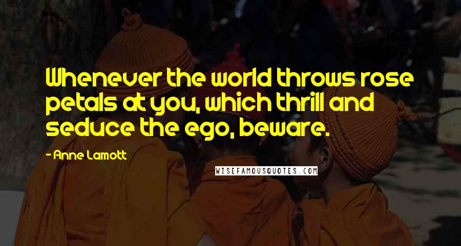 Anne Lamott Quotes: Whenever the world throws rose petals at you, which thrill and seduce the ego, beware.