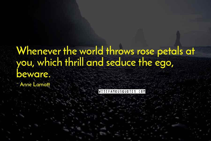 Anne Lamott Quotes: Whenever the world throws rose petals at you, which thrill and seduce the ego, beware.