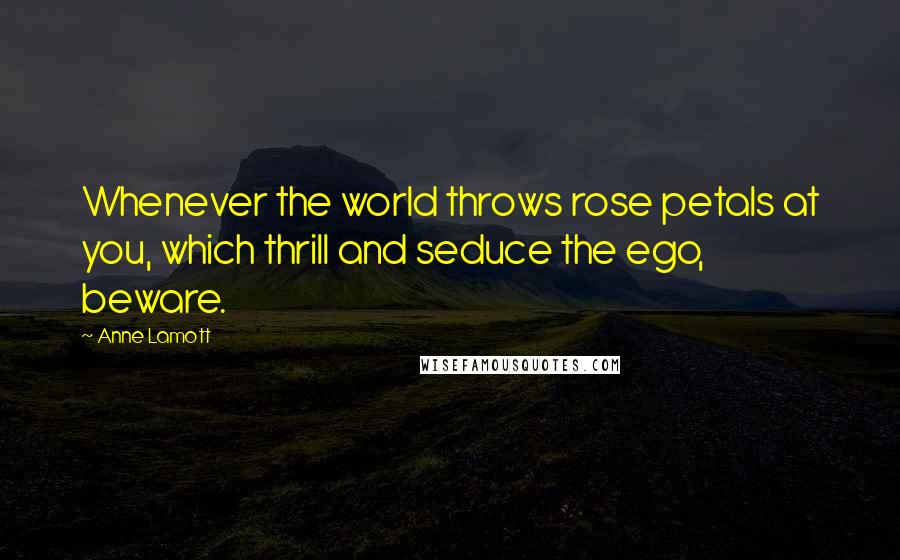 Anne Lamott Quotes: Whenever the world throws rose petals at you, which thrill and seduce the ego, beware.