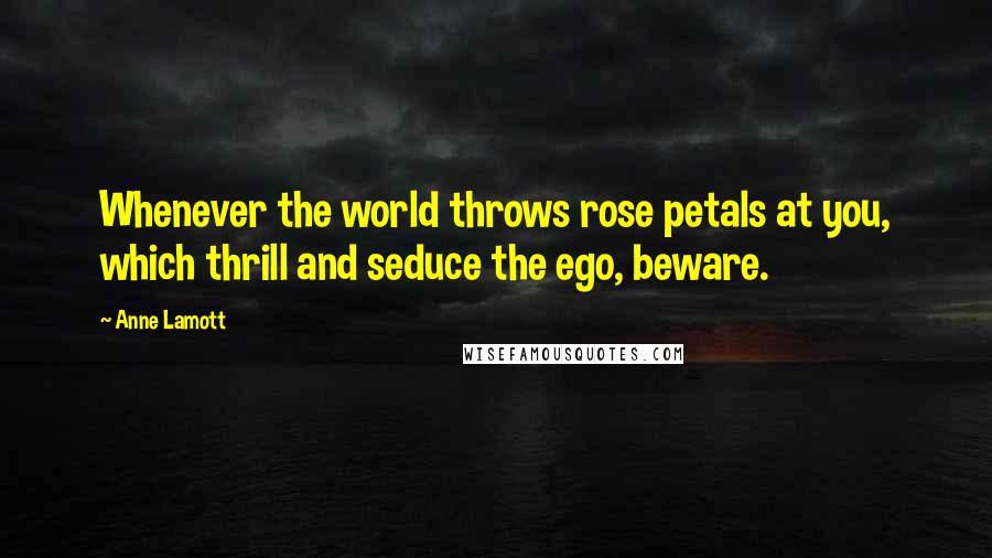 Anne Lamott Quotes: Whenever the world throws rose petals at you, which thrill and seduce the ego, beware.
