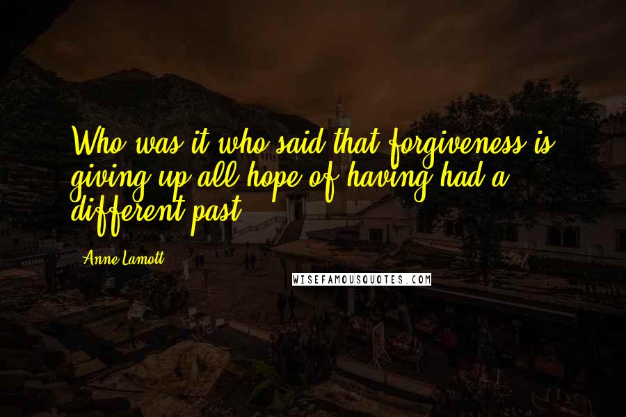 Anne Lamott Quotes: Who was it who said that forgiveness is giving up all hope of having had a different past?