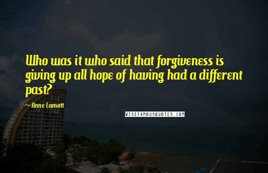 Anne Lamott Quotes: Who was it who said that forgiveness is giving up all hope of having had a different past?