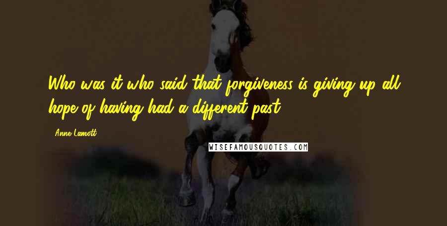 Anne Lamott Quotes: Who was it who said that forgiveness is giving up all hope of having had a different past?
