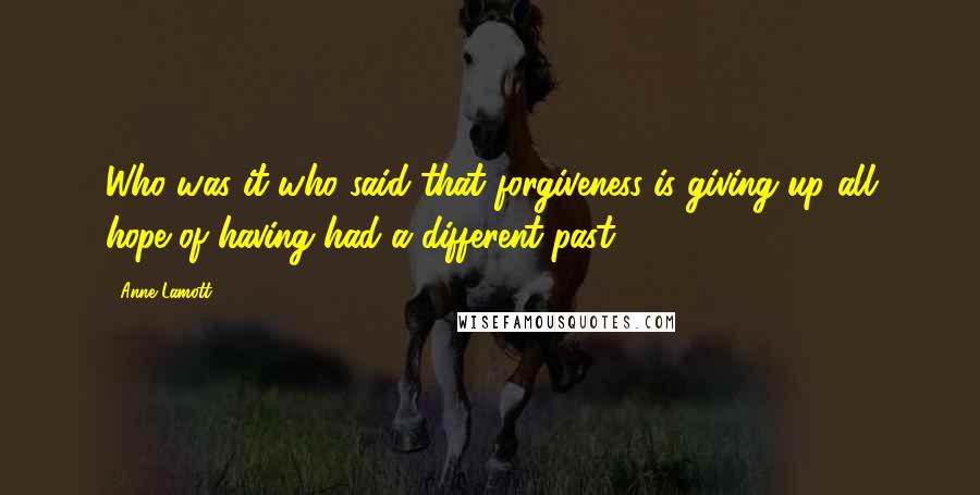 Anne Lamott Quotes: Who was it who said that forgiveness is giving up all hope of having had a different past?