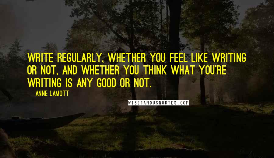 Anne Lamott Quotes: Write regularly, whether you feel like writing or not, and whether you think what you're writing is any good or not.