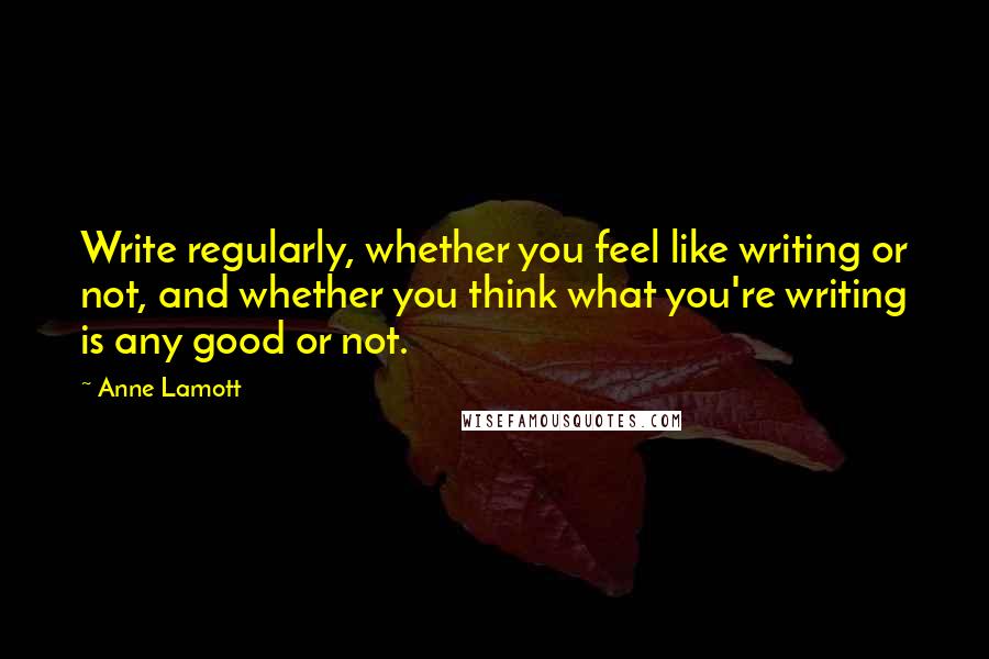 Anne Lamott Quotes: Write regularly, whether you feel like writing or not, and whether you think what you're writing is any good or not.