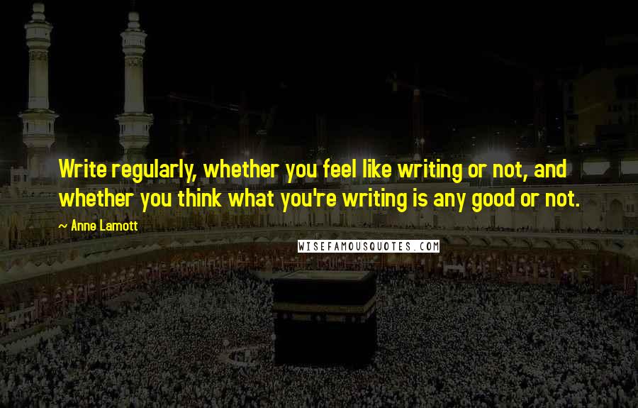 Anne Lamott Quotes: Write regularly, whether you feel like writing or not, and whether you think what you're writing is any good or not.