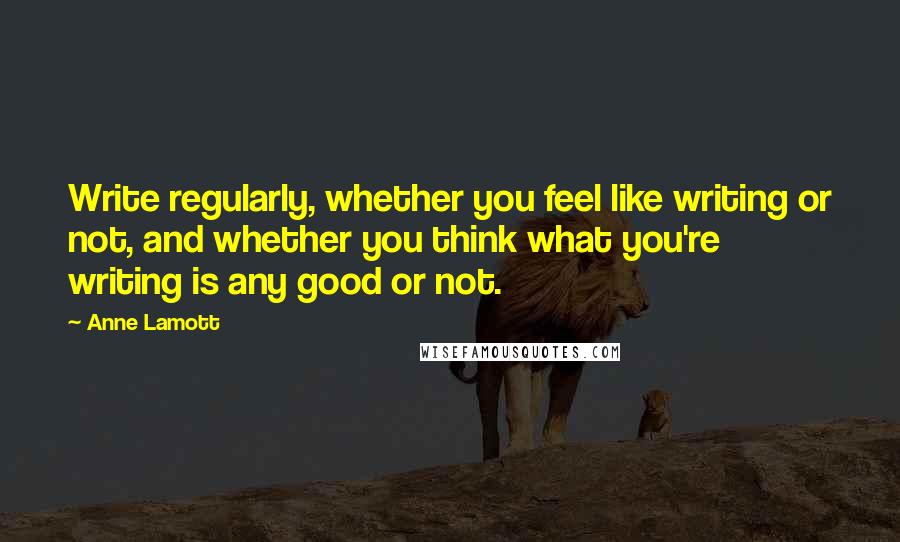 Anne Lamott Quotes: Write regularly, whether you feel like writing or not, and whether you think what you're writing is any good or not.