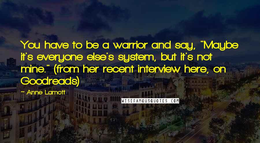 Anne Lamott Quotes: You have to be a warrior and say, "Maybe it's everyone else's system, but it's not mine." (from her recent interview here, on Goodreads)