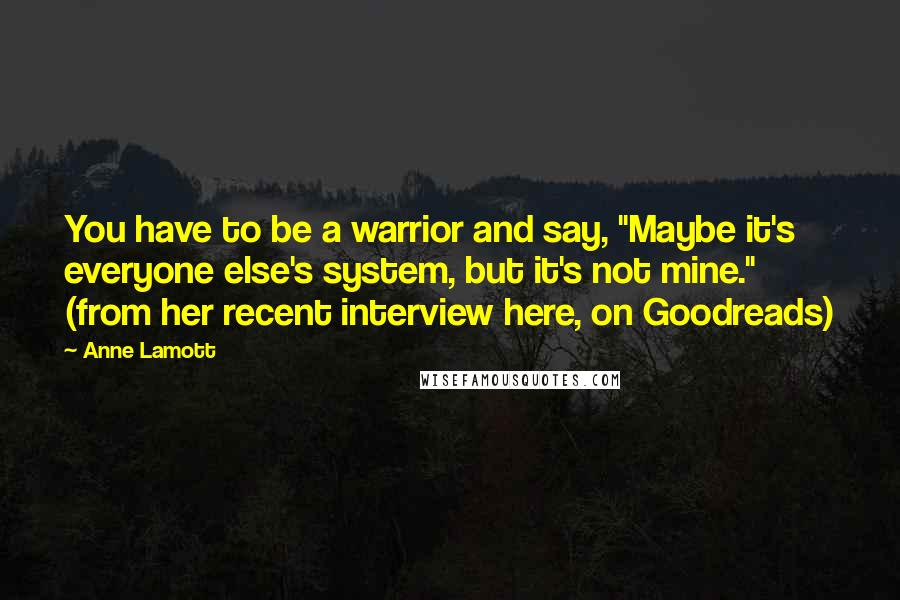 Anne Lamott Quotes: You have to be a warrior and say, "Maybe it's everyone else's system, but it's not mine." (from her recent interview here, on Goodreads)